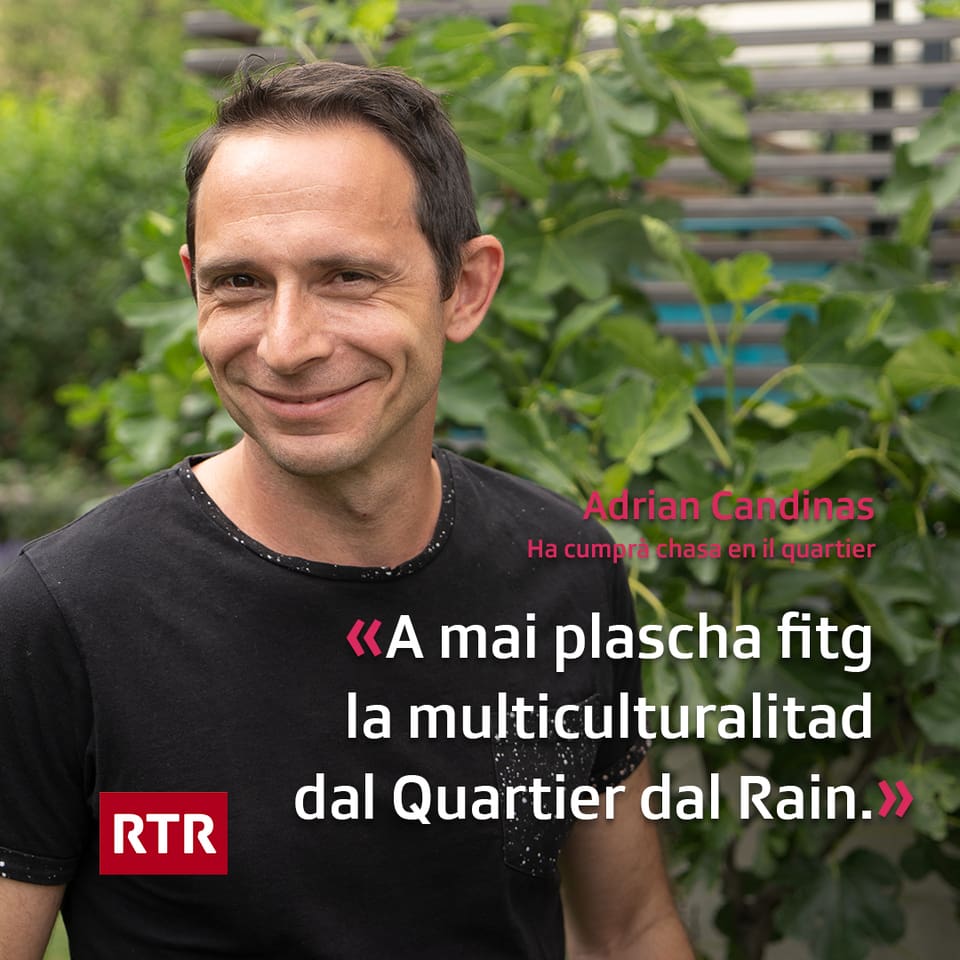 Adrian Candinas abita en la part dal Quartier dal Rain cun las chasas da famiglia e bels curtins che cunfinescha sper la Plessur. Dapi 5 onns abita el qua cun sia famiglia en ina chasa dubla. Levet audia el l’autostrada u l’aua dal Rain e sa chapescha ils numerus utschels. Uschia numna el Adrian ses dachasa er in quartier da vacanzas.